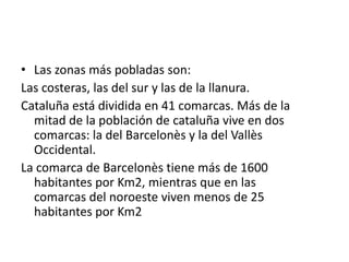 Las zonas más pobladas son:Las costeras, las del sur y las de la llanura.Cataluña está dividida en 41 comarcas. Más de la mitad de la población de cataluña vive en dos comarcas: la del Barcelonès y la del Vallès Occidental.La comarca de Barcelonès tiene más de 1600 habitantes por Km2, mientras que en las comarcas del noroeste viven menos de 25 habitantes por Km2