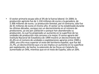 El sector primario ocupa sólo al 3% de la fuerza laboral. En 2004, la producción agrícola fue de 1.134 millones de euros y la ganadera, de 2.306 millones de euros. La producción forestal, por el contrario, sólo fue de 41 millones de euros el mismo año. El sector se ha estabilizado durante las últimas décadas, aunque con un decrecimiento en el número de productores, ya sea por jubilación o porque han abandonado su producción, lo cual ha propiciado un aumento en la superficie de las unidades de producción más cercano a lo mejor. El censo agrario del Instituto Nacional de Estadística de 1999 mostró un decrecimiento del 41,4% en el número de unidades o explotaciones agrarias entre 1989 y 1999, una cifra muy superior al resto del territorio español, que fue del 21,7%, un decrecimiento que a la vez implica un aumento en la superficie por explotación; de hecho, la extensión de las fincas en Cataluña ha aumentado un 54%, mientras que en el resto de España, sólo un 20%.