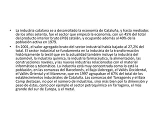 La industria catalana se a desarrollado la economía de Cataluña, y hasta mediados de los años setenta, fue el sector que empezó la economía, con un 45% del total del producto interior bruto (PIB) catalán, y ocupando además al 40% de la población activa en 1979.En 2001, el valor agregado bruto del sector industrial había bajado al 27,2% del total. El sector industrial se fundamenta en la industria de la transformación históricamente la textil que en la actualidad también incluye la industria del automóvil, la industria química, la industria farmacéutica, la alimentación, las construcciones navales, y las nuevas industrias relacionadas con el material informático y telemático. La industria está muy concentrada como lo está la población, en las comarcas del Barcelonés, el Bajo Llobregat, el Vallès Occidental, el Vallès Oriental y el Maresme, que en 1997 agrupaban el 67% del total de los establecimientos industriales de Cataluña. Las comarcas del Tarragonès y el Baix Camp destacan, no por el número de industrias, sino más bien por la dimensión y peso de éstas, como por ejemplo el sector petroquímico en Tarragona, el más grande del sur de Europa, y el metal.