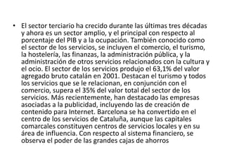 El sector terciario ha crecido durante las últimas tres décadas y ahora es un sector amplio, y el principal con respecto al porcentaje del PIB y a la ocupación. También conocido como el sector de los servicios, se incluyen el comercio, el turismo, la hostelería, las finanzas, la administración pública, y la administración de otros servicios relacionados con la cultura y el ocio. El sector de los servicios produjo el 63,1% del valor agregado bruto catalán en 2001. Destacan el turismo y todos los servicios que se le relacionan, en conjunción con el comercio, supera el 35% del valor total del sector de los servicios. Más recientemente, han destacado las empresas asociadas a la publicidad, incluyendo las de creación de contenido para Internet. Barcelona se ha convertido en el centro de los servicios de Cataluña, aunque las capitales comarcales constituyen centros de servicios locales y en su área de influencia. Con respecto al sistema financiero, se observa el poder de las grandes cajas de ahorros