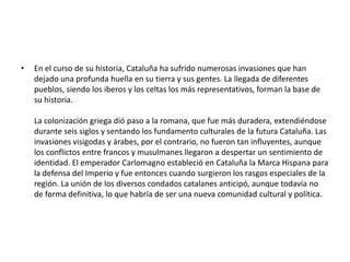 En el curso de su historia, Cataluña ha sufrido numerosas invasiones que han dejado una profunda huella en su tierra y sus gentes. La llegada de diferentes pueblos, siendo los iberos y los celtas los más representativos, forman la base de su historia. La colonización griega dió paso a la romana, que fue más duradera, extendiéndose durante seis siglos y sentando los fundamento culturales de la futura Cataluña. Las invasiones visigodas y árabes, por el contrario, no fueron tan influyentes, aunque los conflictos entre francos y musulmanes llegaron a despertar un sentimiento de identidad. El emperador Carlomagno estableció en Cataluña la Marca Hispana para la defensa del Imperio y fue entonces cuando surgieron los rasgos especiales de la región. La unión de los diversos condados catalanes anticipó, aunque todavía no de forma definitiva, lo que habría de ser una nueva comunidad cultural y política.
