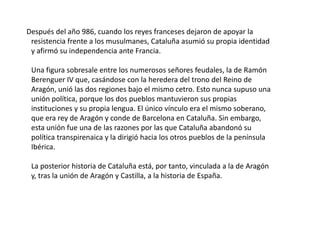     Después del año 986, cuando los reyes franceses dejaron de apoyar la resistencia frente a los musulmanes, Cataluña asumió su propia identidad y afirmó su independencia ante Francia. Una figura sobresale entre los numerosos señores feudales, la de Ramón Berenguer IV que, casándose con la heredera del trono del Reino de Aragón, unió las dos regiones bajo el mismo cetro. Esto nunca supuso una unión política, porque los dos pueblos mantuvieron sus propias instituciones y su propia lengua. El único vínculo era el mismo soberano, que era rey de Aragón y conde de Barcelona en Cataluña. Sin embargo, esta unión fue una de las razones por las que Cataluña abandonó su política transpirenaica y la dirigió hacia los otros pueblos de la península Ibérica. La posterior historia de Cataluña está, por tanto, vinculada a la de Aragón y, tras la unión de Aragón y Castilla, a la historia de España. 