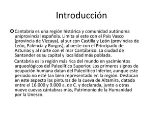 IntroducciónCantabria es una región histórica y comunidad autónoma uniprovincial española. Limita al este con el País Vasco (provincia de Vizcaya), al sur con Castilla y León (provincias de León, Palencia y Burgos), al oeste con el Principado de Asturias y al norte con el mar Cantábrico. La ciudad de Santander es su capital y localidad más poblada.    Cantabria es la región más rica del mundo en yacimientos arqueológicos del Paleolítico Superior. Los primeros signos de ocupación humana datan del Paleolítico Inferior, aunque este periodo no esté tan bien representado en la región. Destacan en este aspecto las pinturas de la cueva de Altamira, datada entre el 16.000 y 9.000 a. de C. y declarada, junto a otras nueve cuevas cántabras más, Patrimonio de la Humanidad por la Unesco.