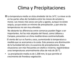 Clima y PrecipitacionesLa temperatura media se sitúa alrededor de los 14°C. La nieve se da en las partes altas de Cantabria entre los meses de octubre y marzo. Los meses más secos son julio y agosto, aunque no existe sequía, ya que existe un mínimo de precipitación, y por otra las temperaturas no son muy elevadas.     No obstante las diferencias entre comarcas pueden llegar a ser importantes. Así las más alejadas del litoral, como Liébana y Campoo, presentan un clima mediterráneo continentalizado.    El viento del sur es fuerte y seco, aumentando la temperatura a medida que se acercamos a la costa. Esto provoca una disminución de la humedad del aire y la ausencia de precipitaciones. Estas situaciones son más frecuentes en otoño e invierno, registrándose unas temperaturas anormalmente altas de más de 28 °C. La precipitación media es de 1.200 mm, lo que permite el crecimiento de frondosa vegetación.