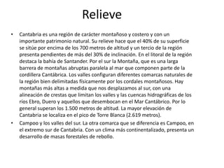 RelieveCantabria es una región de carácter montañoso y costero y con un importante patrimonio natural. Su relieve hace que el 40% de su superficie se sitúe por encima de los 700 metros de altitud y un tercio de la región presenta pendientes de más del 30% de inclinación. En el litoral de la región destaca la bahía de Santander. Por el sur la Montaña, que es una larga barrera de montañas abruptas paralela al mar que componen parte de la cordillera Cantábrica. Los valles configuran diferentes comarcas naturales de la región bien delimitadas físicamente por los cordales montañosos. Hay  montañas más altas a medida que nos desplazamos al sur, con una alineación de crestas que limitan los valles y las cuencas hidrográficas de los ríos Ebro, Duero y aquellos que desembocan en el Mar Cantábrico. Por lo general superan los 1.500 metros de altitud. La mayor elevación de Cantabria se localiza en el pico de Torre Blanca (2.619 metros).Campoo y los valles del sur. La otra comarca que se diferencia es Campoo, en el extremo sur de Cantabria. Con un clima más continentalizado, presenta un desarrollo de masas forestales de rebollo.