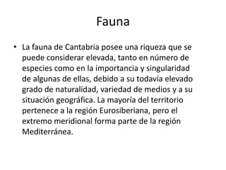 FaunaLa fauna de Cantabria posee una riqueza que se puede considerar elevada, tanto en número de especies como en la importancia y singularidad de algunas de ellas, debido a su todavía elevado grado de naturalidad, variedad de medios y a su situación geográfica. La mayoría del territorio pertenece a la región Eurosiberiana, pero el extremo meridional forma parte de la región Mediterránea.