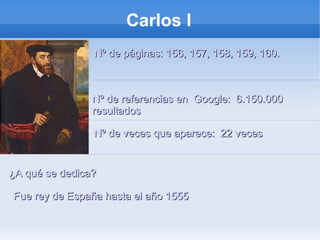 Carlos I
Nº de páginas: 156, 157, 158, 159, 160.Nº de páginas: 156, 157, 158, 159, 160.
Nº de veces que aparece: 22 vecesNº de veces que aparece: 22 veces
¿A qué se dedica?¿A qué se dedica?
Nº de referencias en Google: 6.150.000Nº de referencias en Google: 6.150.000
resultadosresultados
Fue rey de España hasta el año 1555Fue rey de España hasta el año 1555
 