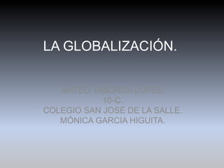 LA GLOBALIZACIÓN.


   MATEO TABORDA LÓPEZ.
            10-C.
COLEGIO SAN JOSÉ DE LA SALLE.
   MÓNICA GARCIA HIGUITA.
 