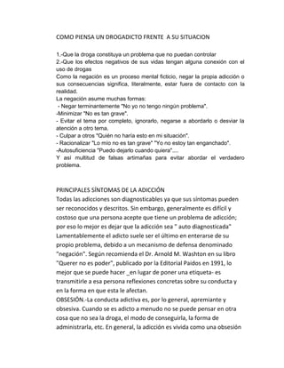 COMO PIENSA UN DROGADICTO FRENTE A SU SITUACION 
1.-Que la droga constituya un problema que no puedan controlar 
2.-Que los efectos negativos de sus vidas tengan alguna conexión con el 
uso de drogas 
Como la negación es un proceso mental ficticio, negar la propia adicción o 
sus consecuencias significa, literalmente, estar fuera de contacto con la 
realidad. 
La negación asume muchas formas: 
- Negar terminantemente "No yo no tengo ningún problema". 
-Minimizar "No es tan grave". 
- Evitar el tema por completo, ignorarlo, negarse a abordarlo o desviar la 
atención a otro tema. 
- Culpar a otros "Quién no haría esto en mi situación". 
- Racionalizar "Lo mío no es tan grave" "Yo no estoy tan enganchado". 
-Autosuficiencia "Puedo dejarlo cuando quiera".... 
Y así multitud de falsas artimañas para evitar abordar el verdadero 
problema. 
PRINCIPALES SÍNTOMAS DE LA ADICCIÓN 
Todas las adicciones son diagnosticables ya que sus síntomas pueden 
ser reconocidos y descritos. Sin embargo, generalmente es difícil y 
costoso que una persona acepte que tiene un problema de adicción; 
por eso lo mejor es dejar que la adicción sea " auto diagnosticada" 
Lamentablemente el adicto suele ser el último en enterarse de su 
propio problema, debido a un mecanismo de defensa denominado 
"negación". Según recomienda el Dr. Arnold M. Washton en su libro 
"Querer no es poder", publicado por la Editorial Paidos en 1991, lo 
mejor que se puede hacer _en lugar de poner una etiqueta- es 
transmitirle a esa persona reflexiones concretas sobre su conducta y 
en la forma en que esta le afectan. 
OBSESIÓN.-La conducta adictiva es, por lo general, apremiante y 
obsesiva. Cuando se es adicto a menudo no se puede pensar en otra 
cosa que no sea la droga, el modo de conseguirla, la forma de 
administrarla, etc. En general, la adicción es vivida como una obsesión 
 