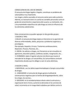 CONSECUENCIAS DEL USO DE DROGAS 
El consumo de drogas legales e ilegales, constituye un problema de 
salud pública muy importante. 
Los riesgos y daños asociados al consumo varían para cada sustancia. 
Además, es necesario tener en cuenta las variables personales como el 
grado de conocimiento o experiencia del usuario, su motivación, etc... 
y las propiedades específicas de cada droga así como la influencia de 
los elementos adulterantes. 
Estas consecuencias se pueden agrupar en dos grandes grupos: 
1-SEGÚN EL TIPO: 
1-SALUD: el consumo de droga origina o interviene en la aparición de 
diversas enfermedades, daños, perjuicios y problemas orgánicos y 
psicológicos. 
Poe ejemplo: Hepatitis, Cirrosis, Trastornos cardiovasculares, 
Depresión, Psicosis, Paranoia, etc... 
2.-SOCIAL: los adictos a drogas, con frecuencia se ven envueltos en 
agresiones, desorden público, conflictos raciales, marginación, etc... 
3.-ECONOMIA: dado el ingente volumen de dinero que mueve el 
mercado de las drogas y el narcotráfico, los consumidores contraen 
importantes deudas que les obligan a caer en actos delictivos. 
2-SEGÚN EL NIVEL: 
1-INDIVIDUAL: son los daños experimentadospor el propio consumidor 
de drogas. 
2.- COMUNIDAD: el consumo de drogas genera multitud de 
consecuencias negativas para la familia del drogodependiente, sobre 
los amigos, los vecinos... 
3.-SOCIEDAD: en la sociedad produce efecto sobre la estructura y 
organización de la misma; aumenta la demanda en los servicios de 
salud, incremento en la inseguridad ciudadana por delitos contra la 
 
