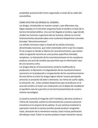 propiedad, presencia del crimen organizado a través de las redes del 
narcotráfico. 
COMO AFECTAN LAS DROGAS AL CEREBRO.- 
Las drogas, introducidas en nuestro cuerpo y por diferentes vías, 
llegan alojadas en el torrente sanguíneo hasta el cerebro a través de la 
barrera hematoencefálica. Una vez han llegado al cerebro, lugar donde 
residen las funciones superiores del ser humano, alteran su normal 
funcionamiento actuando sobre unas sustancias bioquímicas naturales 
llamadas "Neurotransmisores". 
Las señales nerviosas viajan a través de las células nerviosas, 
denominadas neuronas, que están conectadas entre sí por las sinapsis. 
En las sinapsis es donde se liberan los neurotransmisores, que actúan 
sobre la siguiente neurona en unos puntos específicos llamados 
receptores. La interacción de los neurotransmisores en los receptores 
produce una serie de cambios que permiten que la información vaya 
de una neurona a otra. 
Las drogas alteran el funcionamiento cerebral modificando la 
producción, la liberación o la degradación de los neurotransmisores 
neuronal y en la producción y recapacitación de los neurotransmisores. 
De esta forma es como las drogas logran alterar nuestra percepción 
sensorial, la sensación de dolor o bienestar, los ritmos de sueño-vigilia, 
la activación, etc...Estos cambios bioquímicos que se producen en el 
seno del cerebro se tratan con medicación con el objeto de restablecer 
el equilibrio natural y permitir el normal funcionamiento de nuestro 
sistema neurológico. 
La cocaína aumenta el riesgo de sufrir trombosis, derrame cerebral e 
infarto de miocardio, acelera la arterioesclerosis y provoca paranoia 
transitoria en la mayoría de los adictos. El uso continuo mediante la 
aspiración nasal de la cocaína (esnifar) puede producir congestión 
nasal, ulceración de la membrana mucosa, hasta incluso perforación 
del tabique nasal. Si bien la cocaína produce mayor excitación sexual, 
 