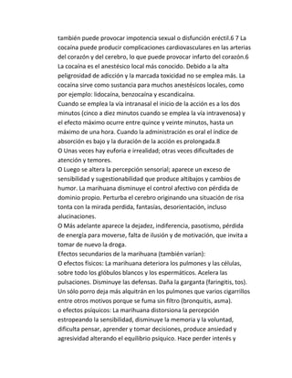 también puede provocar impotencia sexual o disfunción eréctil.6 7 La 
cocaína puede producir complicaciones cardiovasculares en las arterias 
del corazón y del cerebro, lo que puede provocar infarto del corazón.6 
La cocaína es el anestésico local más conocido. Debido a la alta 
peligrosidad de adicción y la marcada toxicidad no se emplea más. La 
cocaína sirve como sustancia para muchos anestésicos locales, como 
por ejemplo: lidocaína, benzocaína y escandicaína. 
Cuando se emplea la vía intranasal el inicio de la acción es a los dos 
minutos (cinco a diez minutos cuando se emplea la vía intravenosa) y 
el efecto máximo ocurre entre quince y veinte minutos, hasta un 
máximo de una hora. Cuando la administración es oral el índice de 
absorción es bajo y la duración de la acción es prolongada.8 
O Unas veces hay euforia e irrealidad; otras veces dificultades de 
atención y temores. 
O Luego se altera la percepción sensorial; aparece un exceso de 
sensibilidad y sugestionabilidad que produce altibajos y cambios de 
humor. La marihuana disminuye el control afectivo con pérdida de 
dominio propio. Perturba el cerebro originando una situación de risa 
tonta con la mirada perdida, fantasías, desorientación, incluso 
alucinaciones. 
O Más adelante aparece la dejadez, indiferencia, pasotismo, pérdida 
de energía para moverse, falta de ilusión y de motivación, que invita a 
tomar de nuevo la droga. 
Efectos secundarios de la marihuana (también varían): 
O efectos físicos: La marihuana deteriora los pulmones y las células, 
sobre todo los glóbulos blancos y los espermáticos. Acelera las 
pulsaciones. Disminuye las defensas. Daña la garganta (faringitis, tos). 
Un sólo porro deja más alquitrán en los pulmones que varios cigarrillos 
entre otros motivos porque se fuma sin filtro (bronquitis, asma). 
o efectos psíquicos: La marihuana distorsiona la percepción 
estropeando la sensibilidad, disminuye la memoria y la voluntad, 
dificulta pensar, aprender y tomar decisiones, produce ansiedad y 
agresividad alterando el equilibrio psíquico. Hace perder interés y 
 