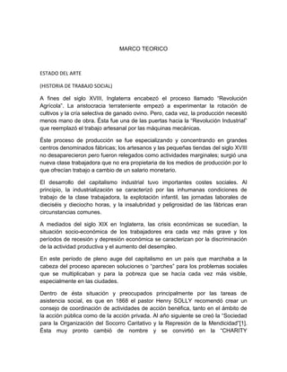 MARCO TEORICO 
ESTADO DEL ARTE 
(HISTORIA DE TRABAJO SOCIAL) 
A fines del siglo XVIII, Inglaterra encabezó el proceso llamado “Revolución 
Agrícola”. La aristocracia terrateniente empezó a experimentar la rotación de 
cultivos y la cría selectiva de ganado ovino. Pero, cada vez, la producción necesitó 
menos mano de obra. Ésta fue una de las puertas hacia la “Revolución Industrial” 
que reemplazó el trabajo artesanal por las máquinas mecánicas. 
Éste proceso de producción se fue especializando y concentrando en grandes 
centros denominados fábricas; los artesanos y las pequeñas tiendas del siglo XVIII 
no desaparecieron pero fueron relegados como actividades marginales; surgió una 
nueva clase trabajadora que no era propietaria de los medios de producción por lo 
que ofrecían trabajo a cambio de un salario monetario. 
El desarrollo del capitalismo industrial tuvo importantes costes sociales. Al 
principio, la industrialización se caracterizó por las inhumanas condiciones de 
trabajo de la clase trabajadora, la explotación infantil, las jornadas laborales de 
dieciséis y dieciocho horas, y la insalubridad y peligrosidad de las fábricas eran 
circunstancias comunes. 
A mediados del siglo XIX en Inglaterra, las crisis económicas se sucedían, la 
situación socio-económica de los trabajadores era cada vez más grave y los 
períodos de recesión y depresión económica se caracterizan por la discriminación 
de la actividad productiva y el aumento del desempleo. 
En este período de pleno auge del capitalismo en un país que marchaba a la 
cabeza del proceso aparecen soluciones o “parches” para los problemas sociales 
que se multiplicaban y para la pobreza que se hacía cada vez más visible, 
especialmente en las ciudades. 
Dentro de ésta situación y preocupados principalmente por las tareas de 
asistencia social, es que en 1868 el pastor Henry SOLLY recomendó crear un 
consejo de coordinación de actividades de acción benéfica, tanto en el ámbito de 
la acción pública como de la acción privada. Al año siguiente se creó la “Sociedad 
para la Organización del Socorro Caritativo y la Represión de la Mendicidad”[1]. 
Ésta muy pronto cambió de nombre y se convirtió en la “CHARITY 
 