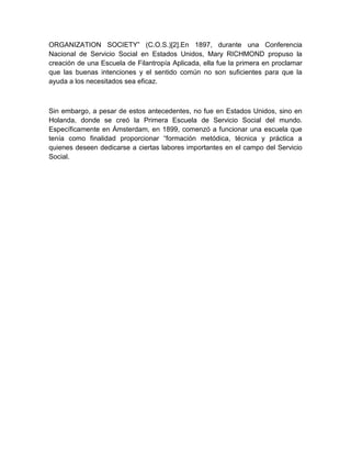 ORGANIZATION SOCIETY” (C.O.S.)[2].En 1897, durante una Conferencia 
Nacional de Servicio Social en Estados Unidos, Mary RICHMOND propuso la 
creación de una Escuela de Filantropía Aplicada, ella fue la primera en proclamar 
que las buenas intenciones y el sentido común no son suficientes para que la 
ayuda a los necesitados sea eficaz. 
Sin embargo, a pesar de estos antecedentes, no fue en Estados Unidos, sino en 
Holanda, donde se creó la Primera Escuela de Servicio Social del mundo. 
Específicamente en Ámsterdam, en 1899, comenzó a funcionar una escuela que 
tenía como finalidad proporcionar “formación metódica, técnica y práctica a 
quienes deseen dedicarse a ciertas labores importantes en el campo del Servicio 
Social. 
 