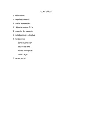 CONTENIDO 
1. introduccion 
2. preguntaproblema 
3. objetivos generales 
3.1. Objetivosespecíficos 
4. proposito del proyecto 
5. metodologia investigativa 
6. marcoteórico 
contextualizacion 
estado del arte 
marco conceptual 
marco legal 
7. trabajo social 
 