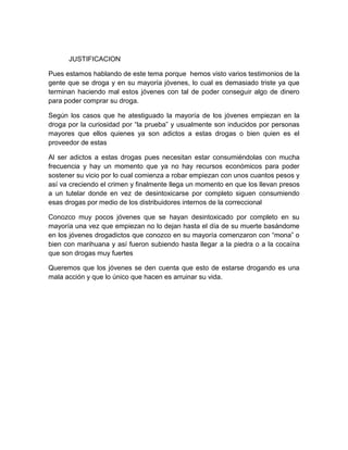 JUSTIFICACION 
Pues estamos hablando de este tema porque hemos visto varios testimonios de la 
gente que se droga y en su mayoría jóvenes, lo cual es demasiado triste ya que 
terminan haciendo mal estos jóvenes con tal de poder conseguir algo de dinero 
para poder comprar su droga. 
Según los casos que he atestiguado la mayoría de los jóvenes empiezan en la 
droga por la curiosidad por “la prueba” y usualmente son inducidos por personas 
mayores que ellos quienes ya son adictos a estas drogas o bien quien es el 
proveedor de estas 
Al ser adictos a estas drogas pues necesitan estar consumiéndolas con mucha 
frecuencia y hay un momento que ya no hay recursos económicos para poder 
sostener su vicio por lo cual comienza a robar empiezan con unos cuantos pesos y 
así va creciendo el crimen y finalmente llega un momento en que los llevan presos 
a un tutelar donde en vez de desintoxicarse por completo siguen consumiendo 
esas drogas por medio de los distribuidores internos de la correccional 
Conozco muy pocos jóvenes que se hayan desintoxicado por completo en su 
mayoría una vez que empiezan no lo dejan hasta el día de su muerte basándome 
en los jóvenes drogadictos que conozco en su mayoría comenzaron con “mona” o 
bien con marihuana y así fueron subiendo hasta llegar a la piedra o a la cocaína 
que son drogas muy fuertes 
Queremos que los jóvenes se den cuenta que esto de estarse drogando es una 
mala acción y que lo único que hacen es arruinar su vida. 
 