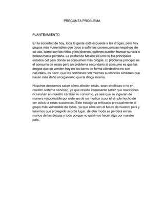 PREGUNTA PROBLEMA 
PLANTEAMIENTO 
En la sociedad de hoy, toda la gente está expuesta a las drogas, pero hay 
grupos más vulnerables que otros a sufrir las consecuencias negativas de 
su uso, como son los niños y los jóvenes, quienes pueden truncar su vida o 
incluso hasta perderla. La ciudad de México es uno de los principales 
estados del país donde se consumen más drogas. El problema principal es 
el consumo de estas pero un problema secundario al consumo es que las 
drogas que se venden hoy en los bares de forma clandestina no son 
naturales, es decir, que las combinan con muchas sustancias similares que 
hacen más daño al organismo que la droga misma. 
Nosotros deseamos saber cómo afectan estás, sean sintéticas o no en 
nuestro sistema nervioso, ya que resulta interesante saber que reacciones 
ocasionan en nuestro cerebro su consumo, ya sea que se ingieran de 
manera responsable por ordenes de un medico o por el simple hecho de 
ser adicto a estas sustancias. Este trabajo va enfocado principalmente al 
grupo más vulnerable de todos, ya que ellos son el futuro de nuestro país y 
tenemos que protegerlo acorde lugar, de otro modo se perderá en las 
manos de las drogas y todo porque no quisimos hacer algo por nuestro 
país. 
 