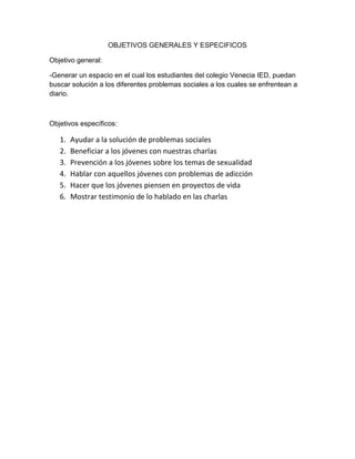 OBJETIVOS GENERALES Y ESPECIFICOS 
Objetivo general: 
-Generar un espacio en el cual los estudiantes del colegio Venecia IED, puedan 
buscar solución a los diferentes problemas sociales a los cuales se enfrentean a 
diario. 
Objetivos específicos: 
1. Ayudar a la solución de problemas sociales 
2. Beneficiar a los jóvenes con nuestras charlas 
3. Prevención a los jóvenes sobre los temas de sexualidad 
4. Hablar con aquellos jóvenes con problemas de adicción 
5. Hacer que los jóvenes piensen en proyectos de vida 
6. Mostrar testimonio de lo hablado en las charlas 
 