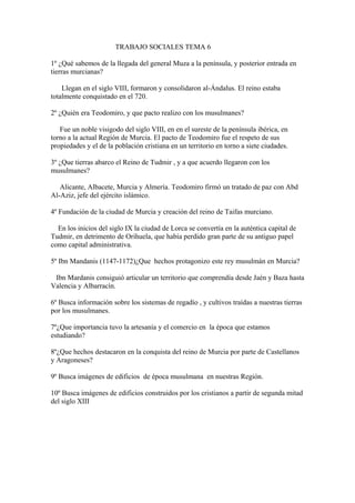 TRABAJO SOCIALES TEMA 6

1º ¿Qué sabemos de la llegada del general Muza a la península, y posterior entrada en
tierras murcianas?

    Llegan en el siglo VIII, formaron y consolidaron al-Ándalus. El reino estaba
totalmente conquistado en el 720.

2º ¿Quién era Teodomiro, y que pacto realizo con los musulmanes?

   Fue un noble visigodo del siglo VIII, en en el sureste de la península ibérica, en
torno a la actual Región de Murcia. El pacto de Teodomiro fue el respeto de sus
propiedades y el de la población cristiana en un territorio en torno a siete ciudades.

3º ¿Que tierras abarco el Reino de Tudmir , y a que acuerdo llegaron con los
musulmanes?

   Alicante, Albacete, Murcia y Almería. Teodomiro firmó un tratado de paz con Abd
Al-Aziz, jefe del ejército islámico.

4º Fundación de la ciudad de Murcia y creación del reino de Taifas murciano.

  En los inicios del siglo IX la ciudad de Lorca se convertía en la auténtica capital de
Tudmir, en detrimento de Orihuela, que había perdido gran parte de su antiguo papel
como capital administrativa.

5º Ibn Mandanis (1147-1172)¿Que hechos protagonizo este rey musulmán en Murcia?

 Ibn Mardanis consiguió articular un territorio que comprendía desde Jaén y Baza hasta
Valencia y Albarracín.

6º Busca información sobre los sistemas de regadío , y cultivos traídas a nuestras tierras
por los musulmanes.

7º¿Que importancia tuvo la artesanía y el comercio en la época que estamos
estudiando?

8º¿Que hechos destacaron en la conquista del reino de Murcia por parte de Castellanos
y Aragoneses?

9º Busca imágenes de edificios de época musulmana en nuestras Región.

10º Busca imágenes de edificios construidos por los cristianos a partir de segunda mitad
del siglo XIII
 