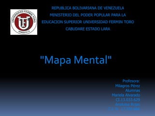 REPUBLICA BOLIVARIANA DE VENEZUELA
   MINISTERIO DEL PODER POPULAR PARA LA
EDUCACION SUPERIOR UNIVERSIDAD FERMIN TORO
          CABUDARE ESTADO LARA




"Mapa Mental"
                                       Profesora:
                                   Milagros Pérez
                                         Alumnas
                                Mariela Alvarado
                                   CI.13.033.629
                                   Analuisa Rojas
                              C.I. N 17.256.666
 