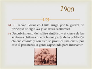 <ul><li>El Trabajo Social en Chile surge por la guerra de principio de siglo XX y las crisis económica  </li></ul><ul><li>...