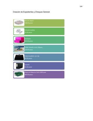 104
Creación de Expedientes y Chequeo General
Bascula digital
198.00 pesos
Cinta de medida
55.00 pesos
Archivero
945.00 pesos
Folder tamaño carta /50pzas.
129.00 pesos
Tabla de plástic con clip
40.00 pesos
Carpeta
55.00 pesos
Hojas de Máquina Carta 5000 pzas
469.00 pesos
 