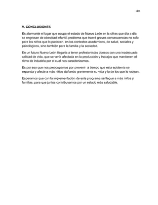 110
V. CONCLUSIONES
Es alarmante el lugar que ocupa el estado de Nuevo León en la cifras que día a día
se engrosan de obesidad infantil, problema que traerá graves consecuencias no solo
para los niños que lo padecen, en los contextos académicos, de salud, sociales y
psicológicos, sino también para la familia y la sociedad.
En un futuro Nuevo León llegaría a tener profesionistas obesos con una inadecuada
calidad de vida, que se vería afectada en la producción y trabajos que mantienen el
ritmo de industria por el cual nos caracterizamos.
Es por eso que nos preocupamos por prevenir a tiempo que esta epidemia se
expanda y afecte a más niños dañando gravemente su vida y la de los que lo rodean.
Esperamos que con la implementación de este programa se llegue a más niños y
familias, para que juntos contribuyamos por un estado más saludable.
 