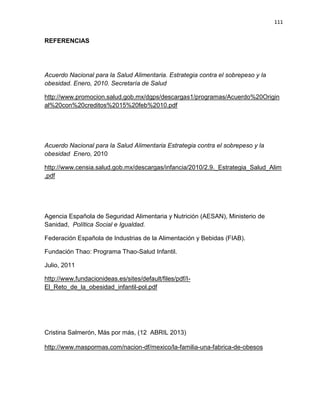 111
REFERENCIAS
Acuerdo Nacional para la Salud Alimentaria. Estrategia contra el sobrepeso y la
obesidad. Enero, 2010. Secretaría de Salud
http://www.promocion.salud.gob.mx/dgps/descargas1/programas/Acuerdo%20Origin
al%20con%20creditos%2015%20feb%2010.pdf
Acuerdo Nacional para la Salud Alimentaria Estrategia contra el sobrepeso y la
obesidad Enero, 2010
http://www.censia.salud.gob.mx/descargas/infancia/2010/2.9._Estrategia_Salud_Alim
.pdf
Agencia Española de Seguridad Alimentaria y Nutrición (AESAN), Ministerio de
Sanidad, Política Social e Igualdad.
Federación Española de Industrias de la Alimentación y Bebidas (FIAB).
Fundación Thao: Programa Thao-Salud Infantil.
Julio, 2011
http://www.fundacionideas.es/sites/default/files/pdf/I-
El_Reto_de_la_obesidad_infantil-pol.pdf
Cristina Salmerón, Más por más, (12 ABRIL 2013)
http://www.maspormas.com/nacion-df/mexico/la-familia-una-fabrica-de-obesos
 