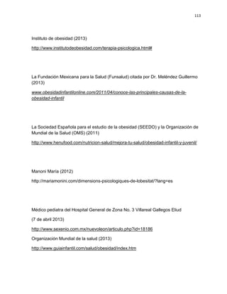 113
Instituto de obesidad (2013)
http://www.institutodeobesidad.com/terapia-psicologica.html#
La Fundación Mexicana para la Salud (Funsalud) citada por Dr. Meléndez Guillermo
(2013)
www.obesidadinfantilonline.com/2011/04/conoce-las-principales-causas-de-la-
obesidad-infantil
La Sociedad Española para el estudio de la obesidad (SEEDO) y la Organización de
Mundial de la Salud (OMS) (2011)
http://www.henufood.com/nutricion-salud/mejora-tu-salud/obesidad-infantil-y-juvenil/
Manoni María (2012)
http://mariamonini.com/dimensions-psicologiques-de-lobesitat/?lang=es
Médico pediatra del Hospital General de Zona No. 3 Villareal Gallegos Eliud
(7 de abril 2013)
http://www.sexenio.com.mx/nuevoleon/articulo.php?id=18186
Organización Mundial de la salud (2013)
http://www.guiainfantil.com/salud/obesidad/index.htm
 