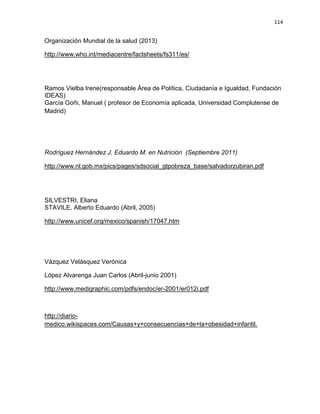 114
Organización Mundial de la salud (2013)
http://www.who.int/mediacentre/factsheets/fs311/es/
Ramos Vielba Irene(responsable Área de Política, Ciudadanía e Igualdad, Fundación
IDEAS)
García Goñi, Manuel ( profesor de Economía aplicada, Universidad Complutense de
Madrid)
Rodríguez Hernández J. Eduardo M. en Nutrición (Septiembre 2011)
http://www.nl.gob.mx/pics/pages/sdsocial_gtpobreza_base/salvadorzubiran.pdf
SILVESTRI, Eliana
STAVILE, Alberto Eduardo (Abril, 2005)
http://www.unicef.org/mexico/spanish/17047.htm
Vázquez Velásquez Verónica
López Alvarenga Juan Carlos (Abril-junio 2001)
http://www.medigraphic.com/pdfs/endoc/er-2001/er012i.pdf
http://diario-
medico.wikispaces.com/Causas+y+consecuencias+de+la+obesidad+infantil.
 