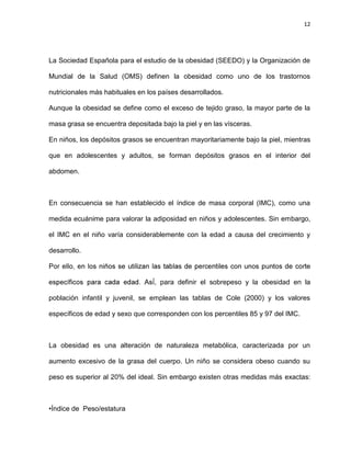 12
La Sociedad Española para el estudio de la obesidad (SEEDO) y la Organización de
Mundial de la Salud (OMS) definen la obesidad como uno de los trastornos
nutricionales más habituales en los países desarrollados.
Aunque la obesidad se define como el exceso de tejido graso, la mayor parte de la
masa grasa se encuentra depositada bajo la piel y en las vísceras.
En niños, los depósitos grasos se encuentran mayoritariamente bajo la piel, mientras
que en adolescentes y adultos, se forman depósitos grasos en el interior del
abdomen.
En consecuencia se han establecido el índice de masa corporal (IMC), como una
medida ecuánime para valorar la adiposidad en niños y adolescentes. Sin embargo,
el IMC en el niño varía considerablemente con la edad a causa del crecimiento y
desarrollo.
, para definir el sobrepeso y la obesidad en la
población infantil y juvenil, se emplean las tablas de Cole (2000) y los valores
específicos de edad y sexo que corresponden con los percentiles 85 y 97 del IMC.
La obesidad es una alteración de naturaleza metabólica, caracterizada por un
aumento excesivo de la grasa del cuerpo. Un niño se considera obeso cuando su
peso es superior al 20% del ideal. Sin embargo existen otras medidas más exactas:
•Índice de Peso/estatura
 