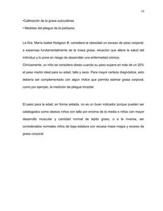 13
•Calibración de la grasa subcutánea
• Medidas del pliegue de la piel/peso
La Dra. María Isabel Hodgson B. considera la obesidad un exceso de peso corporal,
a expensas fundamentalmente de la masa grasa, situación que altera la salud del
individuo y lo pone en riesgo de desarrollar una enfermedad crónica.
Clínicamente, un niño se considera obeso cuando su peso supera en más de un 20%
el peso medio ideal para su edad, talla y sexo. Para mayor certeza diagnóstica, esto
debería ser complementado con algún índice que permita estimar grasa corporal,
como por ejemplo, la medición de pliegue tricipital.
El peso para la edad, en forma aislada, no es un buen indicador porque pueden ser
catalogados como obesos niños con talla por encima de la media o niños con mayor
desarrollo muscular y cantidad normal de tejido graso, o a la inversa, ser
considerados normales niños de baja estatura con escasa masa magra y exceso de
grasa corporal.
 