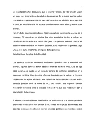 15
los investigadores han descubierto que el entorno y el estilo de vida también juegan
un papel muy importante en la salud de las personas. Es probable que los padres
que tienen sobrepeso y no realizan ejercicios transmitan esos hábitos a sus hijos. Por
lo tanto, es importante que los adultos tomen el control de su salud y den un buen
ejemplo.
Por otro lado, estudios realizados en hogares adoptivos confirman la genética de la
obesidad. Al convertirse en adultos, los niños adoptados tienden a reflejar las
características físicas de sus padres biológicos. Los gemelos idénticos criados por
separado también reflejan los mismos patrones. Esto sugiere que la genética juega
un papel de suma importancia en el peso de las personas.
Estudios Sobre Genética de la Obesidad
Los estudios continúan vinculando mutaciones genéticas con la obesidad. Por
ejemplo, algunas personas tienen obesidad mórbida desde la niñez. Esto es algo
poco común, pero puede ser un indicador general de problemas específicos en la
estructura genética. Uno de estos informes descubrió que la leptina, la hormona
responsable de regular el apetito, era defectuosa. Otros controladores del apetito
dañados parecen tener la forma de PCI, una enzima. Los expertos también
mencionan un vínculo entre la obesidad y el gen FTO, que está relacionado con la
acumulación de las grasas.
A menudo, los investigadores se refieren a los polimorfismos, que son las pequeñas
diferencias en los genes que afectan al 1% o más de un grupo determinado. Los
estudios continúan descubriendo nuevos vínculos genéticos que brindan posibles
 