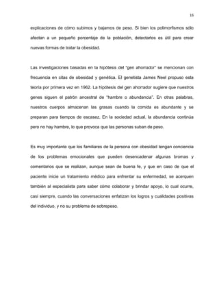 16
explicaciones de cómo subimos y bajamos de peso. Si bien los polimorfismos sólo
afectan a un pequeño porcentaje de la población, detectarlos es útil para crear
nuevas formas de tratar la obesidad.
Las investigaciones basadas en la hipótesis del ―gen ahorrador‖ se mencionan con
frecuencia en citas de obesidad y genética. El genetista James Neel propuso esta
teoría por primera vez en 1962. La hipótesis del gen ahorrador sugiere que nuestros
genes siguen el patrón ancestral de ―hambre o abundancia‖. En otras palabras,
nuestros cuerpos almacenan las grasas cuando la comida es abundante y se
preparan para tiempos de escasez. En la sociedad actual, la abundancia continúa
pero no hay hambre, lo que provoca que las personas suban de peso.
Es muy importante que los familiares de la persona con obesidad tengan conciencia
de los problemas emocionales que pueden desencadenar algunas bromas y
comentarios que se realizan, aunque sean de buena fe, y que en caso de que el
paciente inicie un tratamiento médico para enfrentar su enfermedad, se acerquen
también al especialista para saber cómo colaborar y brindar apoyo, lo cual ocurre,
casi siempre, cuando las conversaciones enfatizan los logros y cualidades positivas
del individuo, y no su problema de sobrepeso.
 