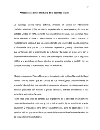 17
Antecedentes sobre el estudio de la obesidad infantil
La nutrióloga Cecilia García Schinkel, directora en México del International
LifeScienceInstitute (ILSI), asociación especializada en salud pública y fundada en
Estados Unidos en 1978, comenta "Es un problema de salud, que comenzó hace
varias décadas, todavía no derrotábamos a la desnutrición, cuando comenzó a
multiplicarse la obesidad, que ya es considerada una enfermedad crónica, sistémica
e inflamatoria, tiene que ver con el individuo, su genética, gustos y costumbres; tiene
que ver también con la organización de la familia y la ciudad en la que vive; con la
disponibilidad de alimentos, el precio y la facilidad para prepararlos; con la seguridad
pública y la posibilidad de hacer ejercicio en espacios abiertos, y también con las
políticas públicas y la normatividad hacia las empresas."
El doctor Juan Ángel Rivera Dommarco, investigador del Instituto Nacional de Salud
Pública (INSP), indicó que en México se fue construyendo paulatinamente un
ambiente ―obesigénico‖ que estimula el consumo de alimentos con alta concentración
calórica: productos con harinas y grasas saturadas, bebidas endulzantes y vida
sedentaria, entre otros factores.
Hasta hace unos años, se pensaba que el problema de la obesidad era únicamente
responsabilidad de los individuos y que la única función de las autoridades era dar
educación y motivación para comer saludablemente, pero la observación y los
estudios indican que un ambiente promotor de la obesidad interfiere con la adopción
de comportamientos saludables.
 