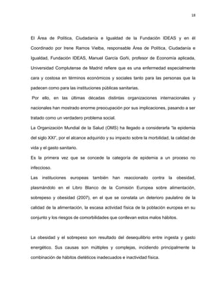 18
El Área de Política, Ciudadanía e Igualdad de la Fundación IDEAS y en él
Coordinado por Irene Ramos Vielba, responsable Área de Política, Ciudadanía e
Igualdad, Fundación IDEAS, Manuel García Goñi, profesor de Economía aplicada,
Universidad Complutense de Madrid refiere que es una enfermedad especialmente
cara y costosa en términos económicos y sociales tanto para las personas que la
padecen como para las instituciones públicas sanitarias.
Por ello, en las últimas décadas distintas organizaciones internacionales y
nacionales han mostrado enorme preocupación por sus implicaciones, pasando a ser
tratado como un verdadero problema social.
La Organización Mundial de la Salud (OMS) ha llegado a considerarla ―la epidemia
del siglo XXI‖, por el alcance adquirido y su impacto sobre la morbilidad, la calidad de
vida y el gasto sanitario.
Es la primera vez que se concede la categoría de epidemia a un proceso no
infeccioso.
Las instituciones europeas también han reaccionado contra la obesidad,
plasmándolo en el Libro Blanco de la Comisión Europea sobre alimentación,
sobrepeso y obesidad (2007), en el que se constata un deterioro paulatino de la
calidad de la alimentación, la escasa actividad física de la población europea en su
conjunto y los riesgos de comorbilidades que conllevan estos malos hábitos.
La obesidad y el sobrepeso son resultado del desequilibrio entre ingesta y gasto
energético. Sus causas son múltiples y complejas, incidiendo principalmente la
combinación de hábitos dietéticos inadecuados e inactividad física.
 