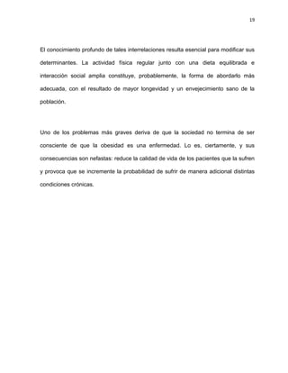 19
El conocimiento profundo de tales interrelaciones resulta esencial para modificar sus
determinantes. La actividad física regular junto con una dieta equilibrada e
interacción social amplia constituye, probablemente, la forma de abordarlo más
adecuada, con el resultado de mayor longevidad y un envejecimiento sano de la
población.
Uno de los problemas más graves deriva de que la sociedad no termina de ser
consciente de que la obesidad es una enfermedad. Lo es, ciertamente, y sus
consecuencias son nefastas: reduce la calidad de vida de los pacientes que la sufren
y provoca que se incremente la probabilidad de sufrir de manera adicional distintas
condiciones crónicas.
 