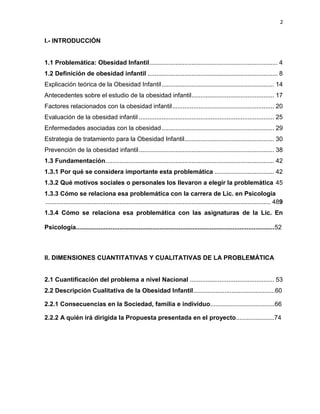 2
I.- INTRODUCCIÓN
1.1 Problemática: Obesidad Infantil......................................................................... 4
1.2 Definición de obesidad infantil .......................................................................... 8
Explicación teórica de la Obesidad Infantil................................................................ 14
Antecedentes sobre el estudio de la obesidad infantil............................................... 17
Factores relacionados con la obesidad infantil.......................................................... 20
Evaluación de la obesidad infantil ............................................................................. 25
Enfermedades asociadas con la obesidad................................................................ 29
Estrategia de tratamiento para la Obesidad Infantil................................................... 30
Prevención de la obesidad infantil............................................................................. 38
1.3 Fundamentación................................................................................................ 42
1.3.1 Por qué se considera importante esta problemática .................................. 42
1.3.2 Qué motivos sociales o personales los llevaron a elegir la problemática 45
1.3.3 Cómo se relaciona esa problemática con la carrera de Lic. en Psicología
................................................................................................................................ 489
1.3.4 Cómo se relaciona esa problemática con las asignaturas de la Lic. En
Psicología..................................................................................................................52
II. DIMENSIONES CUANTITATIVAS Y CUALITATIVAS DE LA PROBLEMÁTICA
2.1 Cuantificación del problema a nivel Nacional ................................................ 53
2.2 Descripción Cualitativa de la Obesidad Infantil...............................................60
2.2.1 Consecuencias en la Sociedad, familia e individuo.....................................66
2.2.2 A quién irá dirigida la Propuesta presentada en el proyecto......................74
 