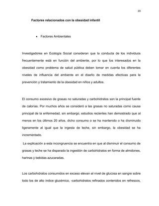 20
Factores relacionados con la obesidad infantil
Factores Ambientales
Investigadores en Ecología Social consideran que la conducta de los individuos
frecuentemente está en función del ambiente, por lo que los interesados en la
obesidad como problema de salud pública deben tomar en cuenta los diferentes
niveles de influencia del ambiente en el diseño de medidas efectivas para la
prevención y tratamiento de la obesidad en niños y adultos.
El consumo excesivo de grasas no saturadas y carbohidratos son la principal fuente
de calorías. Por muchos años se consideró a las grasas no saturadas como causa
principal de la enfermedad, sin embargo, estudios recientes han demostrado que al
menos en los últimos 20 años, dicho consumo o se ha mantenido o ha disminuido
ligeramente al igual que la ingesta de leche, sin embargo, la obesidad se ha
incrementado.
La explicación a esta incongruencia se encuentra en que al disminuir el consumo de
grasas y leche se ha disparado la ingestión de carbohidratos en forma de almidones,
harinas y bebidas azucaradas.
Los carbohidratos consumidos en exceso elevan el nivel de glucosa en sangre sobre
todo los de alto índice glucémico, -carbohidratos refinados contenidos en refrescos,
 