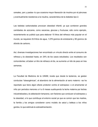 21
cereales, pan y pastas- lo que ocasiona mayor liberación de insulina por el páncreas
y eventualmente resistencia a la insulina, característica de la diabetes tipo 2.
Las bebidas carbonatadas provocan obesidad infantil, ya que contienen grandes
cantidades de azúcares, como sacarosa, glucosa y fructuosa; sólo como ejemplo,
recientemente se publicó que para elaborar 10 litros del refresco más popular en el
mundo, se requieren 8.8 litros de agua, 1,070 gramos de endulzante y 90 gramos de
dióxido de carbono.
Así, diversas investigaciones han encontrado un vínculo directo entre el consumo de
refresco y la obesidad hasta, en 34% de los casos estudiados. Los resultados son
contundentes: al beber un litro de refresco al día, se aumenta un kilo de peso en tres
semanas.
La Facultad de Medicina de la UNAM, revela que desde la lactancia, se gestan
conductas ―obesogénicas‖, el abandono de la alimentación al seno materno –se ha
reportado que tiene algún efecto protector contra el sobrepeso- o el amamantar al
niño por períodos menores a 4 a 6 meses sustituyendo la leche materna por leches
industrializadas y la ablactación temprana, son factores que conducen al sobrepeso y
la obesidad, a lo que contribuye el entorno social ya que es común que las madres,
la familia y los amigos consideren como modelo de salud y belleza a los niños
gordos, lo que estimula la sobrealimentación.
 