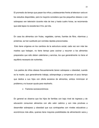 22
El promedio de tiempo que pasan los niños y adolescentes frente al televisor varia en
los estudios disponibles, pero la mayoría considera que los pequeños obesos o con
sobrepeso ven televisión durante más de tres y hasta cuatro horas, se recomienda
que este lapso no exceda las 2 hrs. por día.
En casa los alimentos con frutas, vegetales, carnes, fuentes de fibra, vitaminas y
proteínas, se han sustituido por comidas rápidas precocinadas.
Esto tiene orígenes en los cambios de la estructura social, cada vez son más las
madres que trabajan, no tiene tiempo para cocinar y recurren a los alimentos
preparados que sólo deben calentarse y servirse, los que generalmente no tiene el
equilibrio necesario de nutrientes.
Los padres de niños obesos frecuentemente tienen sobrepeso u obesidad, cuando
es la madre, que generalmente trabaja, sobreprotege y compensan el poco tiempo
que dedica a sus hijos con oferta excesiva de alimentos, ambos minimizan el
problema y no buscan ayuda para resolverlo.
Factores socioeconómicos
En general se observa que los hijos de familias con bajo nivel de ingresos y de
educación consumen alimentos con alto valor calórico y son más proclives a
desarrollar sobrepeso y obesidad que sus contrapartes con niveles educativos y
económicos más altos, quienes tiene mayores posibilidades de alimentación sana y
 
