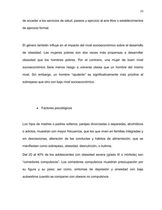 23
de acceder a los servicios de salud, paseos y ejercicio al aire libre o establecimientos
de ejercicio formal.
El género también influye en el impacto del nivel socioeconómico sobre el desarrollo
de obesidad. Las mujeres pobres son dos veces más propensas a desarrollar
obesidad que los hombres pobres. Por el contrario, una mujer de buen nivel
socioeconómico tiene menos riesgo a volverse obesa que un hombre del mismo
nivel. Sin embargo, un hombre ―opulento‖ es significativamente más proclive al
sobrepeso que otro con bajo nivel socioeconómico.
Factores psicológicos
Los hijos de madres o padres solteros, parejas divorciadas o separadas, alcohólicos
o adictos, muestran con mayor frecuencia, que los que viven en familias integradas y
sin desviaciones, alteración de las conductas y hábitos de alimentación, que se
manifiestan como sobrepeso, obesidad, desnutrición, o bulimia.
Del 20 al 40% de los adolescentes con obesidad severa (grado III o mórbida) son
―comedores compulsivos‖. Los comedores compulsivos muestran preocupación por
su figura y su peso; así como, síntomas de depresión y ansiedad con baja
autoestima cuando se comparan con obesos no compulsivos
 