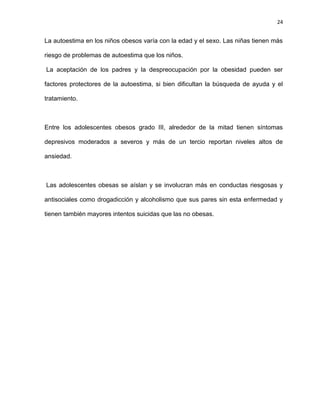 24
La autoestima en los niños obesos varía con la edad y el sexo. Las niñas tienen más
riesgo de problemas de autoestima que los niños.
La aceptación de los padres y la despreocupación por la obesidad pueden ser
factores protectores de la autoestima, si bien dificultan la búsqueda de ayuda y el
tratamiento.
Entre los adolescentes obesos grado III, alrededor de la mitad tienen síntomas
depresivos moderados a severos y más de un tercio reportan niveles altos de
ansiedad.
Las adolescentes obesas se aíslan y se involucran más en conductas riesgosas y
antisociales como drogadicción y alcoholismo que sus pares sin esta enfermedad y
tienen también mayores intentos suicidas que las no obesas.
 