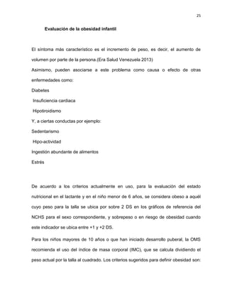 25
Evaluación de la obesidad infantil
El síntoma más característico es el incremento de peso, es decir, el aumento de
volumen por parte de la persona.(Era Salud Venezuela 2013)
Asimismo, pueden asociarse a este problema como causa o efecto de otras
enfermedades como:
Diabetes
Insuficiencia cardiaca
Hipotiroidismo
Y, a ciertas conductas por ejemplo:
Sedentarismo
Hipo-actividad
Ingestión abundante de alimentos
Estrés
De acuerdo a los criterios actualmente en uso, para la evaluación del estado
nutricional en el lactante y en el niño menor de 6 años, se considera obeso a aquél
cuyo peso para la talla se ubica por sobre 2 DS en los gráficos de referencia del
NCHS para el sexo correspondiente, y sobrepeso o en riesgo de obesidad cuando
este indicador se ubica entre +1 y +2 DS.
Para los niños mayores de 10 años o que han iniciado desarrollo puberal, la OMS
recomienda el uso del índice de masa corporal (IMC), que se calcula dividiendo el
peso actual por la talla al cuadrado. Los criterios sugeridos para definir obesidad son:
 