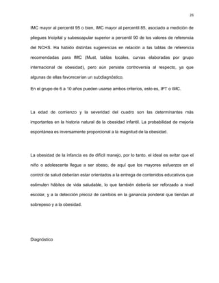 26
IMC mayor al percentil 95 o bien, IMC mayor al percentil 85, asociado a medición de
pliegues tricipital y subescapular superior a percentil 90 de los valores de referencia
del NCHS. Ha habido distintas sugerencias en relación a las tablas de referencia
recomendadas para IMC (Must, tablas locales, curvas elaboradas por grupo
internacional de obesidad), pero aún persiste controversia al respecto, ya que
algunas de ellas favorecerían un subdiagnóstico.
En el grupo de 6 a 10 años pueden usarse ambos criterios, esto es, IPT o IMC.
La edad de comienzo y la severidad del cuadro son las determinantes más
importantes en la historia natural de la obesidad infantil. La probabilidad de mejoría
espontánea es inversamente proporcional a la magnitud de la obesidad.
La obesidad de la infancia es de difícil manejo, por lo tanto, el ideal es evitar que el
niño o adolescente llegue a ser obeso, de aquí que los mayores esfuerzos en el
control de salud deberían estar orientados a la entrega de contenidos educativos que
estimulen hábitos de vida saludable, lo que también debería ser reforzado a nivel
escolar, y a la detección precoz de cambios en la ganancia ponderal que tiendan al
sobrepeso y a la obesidad.
Diagnóstico
 