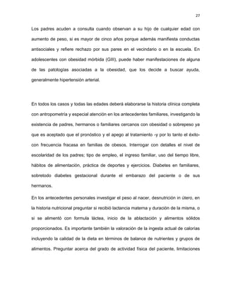 27
Los padres acuden a consulta cuando observan a su hijo de cualquier edad con
aumento de peso, si es mayor de cinco años porque además manifiesta conductas
antisociales y refiere rechazo por sus pares en el vecindario o en la escuela. En
adolescentes con obesidad mórbida (GIII), puede haber manifestaciones de alguna
de las patologías asociadas a la obesidad, que los decide a buscar ayuda,
generalmente hipertensión arterial.
En todos los casos y todas las edades deberá elaborarse la historia clínica completa
con antropometría y especial atención en los antecedentes familiares, investigando la
existencia de padres, hermanos o familiares cercanos con obesidad o sobrepeso ya
que es aceptado que el pronóstico y el apego al tratamiento -y por lo tanto el éxito-
con frecuencia fracasa en familias de obesos. Interrogar con detalles el nivel de
escolaridad de los padres; tipo de empleo, el ingreso familiar, uso del tiempo libre,
hábitos de alimentación, práctica de deportes y ejercicios. Diabetes en familiares,
sobretodo diabetes gestacional durante el embarazo del paciente o de sus
hermanos.
En los antecedentes personales investigar el peso al nacer, desnutrición in útero, en
la historia nutricional preguntar si recibió lactancia materna y duración de la misma, o
si se alimentó con formula láctea, inicio de la ablactación y alimentos sólidos
proporcionados. Es importante también la valoración de la ingesta actual de calorías
incluyendo la calidad de la dieta en términos de balance de nutrientes y grupos de
alimentos. Preguntar acerca del grado de actividad física del paciente, limitaciones
 