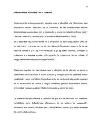 29
Enfermedades asociadas con la obesidad
Recientemente se han encontrado vínculos entre la obesidad y la inflamación, esta
inflamación crónica silenciosa es el detonante de las enfermedades crónico
degenerativas que coexisten con la obesidad y el síndrome metabólico (Sobre peso y
Obesidad en el niño y adolescente) (Facultad de Medicina UNAM 2007).
En la obesidad hay un incremento en la producción de ácido araquidonico (AA) por
los adipositos, precursor de los eicosanoidesproinflamatorios como el factor de
necrosis tumoral-a (FNT-a) y de interleucina-6 (IL-6), estas citocinas, favorecen la
resistencia a la insulina, agravan el incremento de grasa en el cuerpo y elevan el
riesgo de enfermedades crónico-degenerativas.
Diferentes estudios han demostrado que la obesidad en la infancia se asocia a
obesidad en la edad adulta. A mayor duración y a mayor grado de obesidad, mayor
morbilidad y mayor mortalidad. Específicamente, se ha demostrado que la obesidad
en la adolescencia se asocia a mayor mortalidad general, hipertensión arterial,
enfermedad vascular cerebral, infarto de miocardio y cáncer de colon.
La obesidad de tipo androide o central es la que más se relaciona con trastornos
metabólicos como dislipidemias, alteraciones de los factores de coagulación,
resistencia a la insulina, diabetes tipo 2, e hipertensión arterial, que elevan el riesgo
de enfermedad coronaria.
 