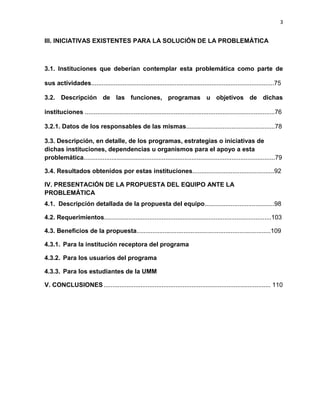 3
III. INICIATIVAS EXISTENTES PARA LA SOLUCIÓN DE LA PROBLEMÁTICA
3.1. Instituciones que deberían contemplar esta problemática como parte de
sus actividades.........................................................................................................75
3.2. Descripción de las funciones, programas u objetivos de dichas
instituciones .............................................................................................................76
3.2.1. Datos de los responsables de las mismas...................................................78
3.3. Descripción, en detalle, de los programas, estrategias o iniciativas de
dichas instituciones, dependencias u organismos para el apoyo a esta
problemática..............................................................................................................79
3.4. Resultados obtenidos por estas instituciones...............................................92
IV. PRESENTACIÓN DE LA PROPUESTA DEL EQUIPO ANTE LA
PROBLEMÁTICA
4.1. Descripción detallada de la propuesta del equipo........................................98
4.2. Requerimientos................................................................................................103
4.3. Beneficios de la propuesta.............................................................................109
4.3.1. Para la institución receptora del programa
4.3.2. Para los usuarios del programa
4.3.3. Para los estudiantes de la UMM
V. CONCLUSIONES............................................................................................... 110
 