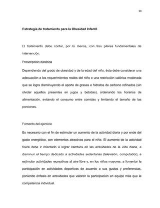 30
Estrategia de tratamiento para la Obesidad Infantil
El tratamiento debe contar, por lo menos, con tres pilares fundamentales de
intervención:
Prescripción dietética
Dependiendo del grado de obesidad y de la edad del niño, ésta debe considerar una
adecuación a los requerimientos reales del niño o una restricción calórica moderada
que se logra disminuyendo el aporte de grasas e hidratos de carbono refinados (sin
olvidar aquéllos presentes en jugos y bebidas), ordenando los horarios de
alimentación, evitando el consumo entre comidas y limitando el tamaño de las
porciones.
Fomento del ejercicio
Es necesario con el fin de estimular un aumento de la actividad diaria y por ende del
gasto energético, con elementos atractivos para el niño. El aumento de la actividad
física debe ir orientado a lograr cambios en las actividades de la vida diaria, a
disminuir el tiempo dedicado a actividades sedentarias (televisión, computador), a
estimular actividades recreativas al aire libre y, en los niños mayores, a fomentar la
participación en actividades deportivas de acuerdo a sus gustos y preferencias,
poniendo énfasis en actividades que valoren la participación en equipo más que la
competencia individual.
 