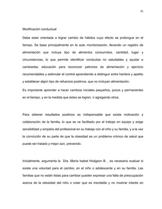 31
Modificación conductual
Debe estar orientada a lograr cambio de hábitos cuyo efecto se prolongue en el
tiempo. Se basa principalmente en la auto monitorización, llevando un registro de
alimentación que incluya tipo de alimentos consumidos, cantidad, lugar y
circunstancias, lo que permite identificar conductas no saludables y ayudar a
cambiarlas; educación para reconocer patrones de alimentación y ejercicio
recomendables y estimular el control aprendiendo a distinguir entre hambre y apetito
y establecer algún tipo de refuerzos positivos, que no incluyan alimentación.
Es importante aprender a hacer cambios iniciales pequeños, pocos y permanentes
en el tiempo, y en la medida que éstos se logren, ir agregando otros.
Para obtener resultados positivos es indispensable que exista motivación y
colaboración de la familia, lo que se ve facilitado por el trabajo en equipo y exige
sensibilidad y empatía del profesional en su trabajo con el niño y su familia, y a la vez
la convicción de su parte de que la obesidad es un problema crónico de salud que
puede ser tratado y mejor aún, prevenido.
Inicialmente, argumenta la Dra. María Isabel Hodgson B. , es necesario evaluar si
existe una voluntad para el cambio, en el niño o adolescente y en su familia. Las
familias que no están listas para cambiar pueden expresar una falta de preocupación
acerca de la obesidad del niño o creer que es inevitable y no mostrar interés en
 